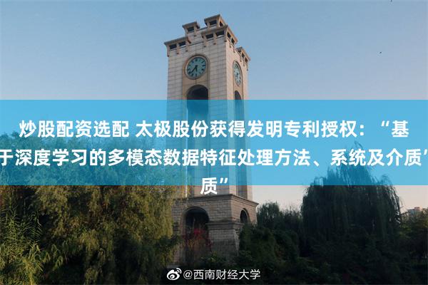 炒股配资选配 太极股份获得发明专利授权：“基于深度学习的多模态数据特征处理方法、系统及介质”