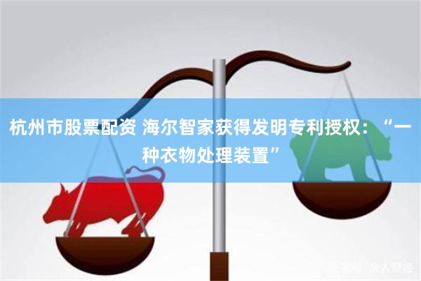 杭州市股票配资 海尔智家获得发明专利授权：“一种衣物处理装置”