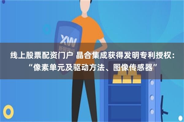 线上股票配资门户 晶合集成获得发明专利授权：“像素单元及驱动方法、图像传感器”