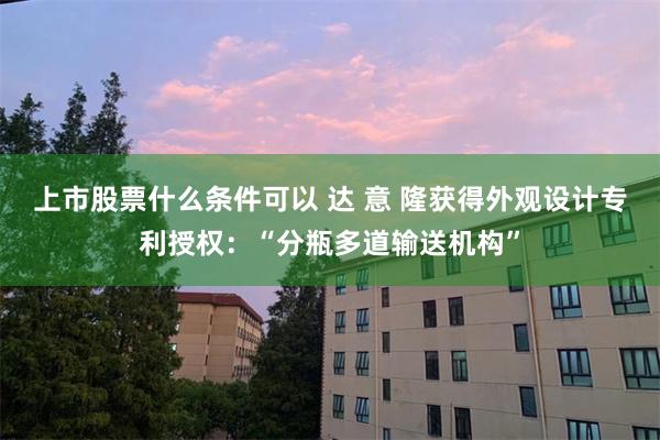 上市股票什么条件可以 达 意 隆获得外观设计专利授权：“分瓶多道输送机构”
