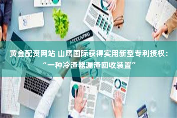 黄金配资网站 山鹰国际获得实用新型专利授权：“一种冷渣器漏渣回收装置”