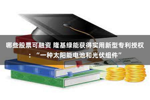 哪些股票可融资 隆基绿能获得实用新型专利授权：“一种太阳能电池和光伏组件”