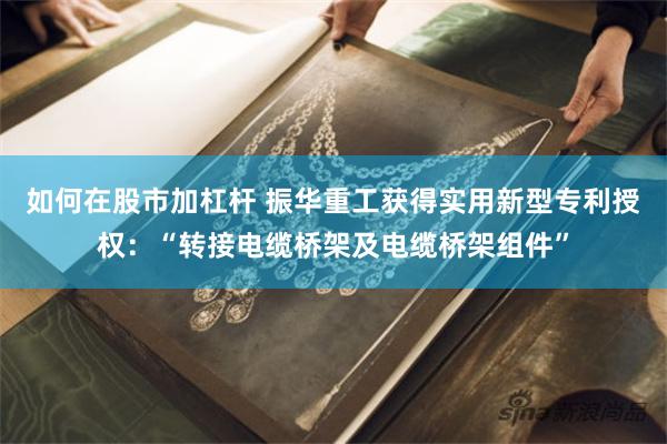 如何在股市加杠杆 振华重工获得实用新型专利授权：“转接电缆桥架及电缆桥架组件”