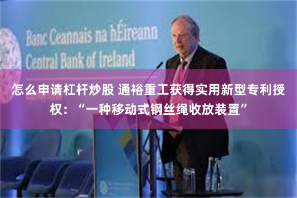 怎么申请杠杆炒股 通裕重工获得实用新型专利授权：“一种移动式钢丝绳收放装置”