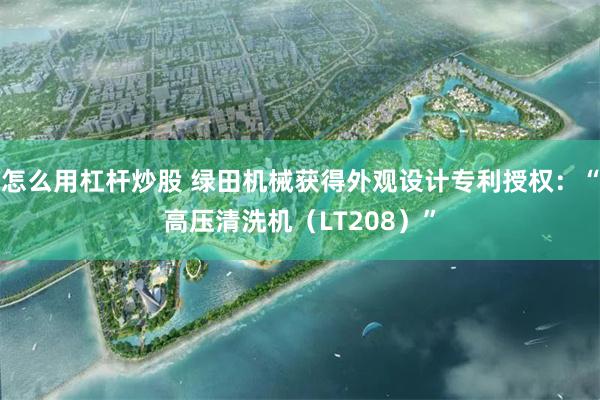 怎么用杠杆炒股 绿田机械获得外观设计专利授权：“高压清洗机（LT208）”