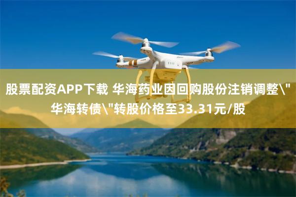 股票配资APP下载 华海药业因回购股份注销调整＂华海转债＂转股价格至33.31元/股