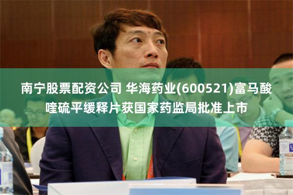 南宁股票配资公司 华海药业(600521)富马酸喹硫平缓释片获国家药监局批准上市