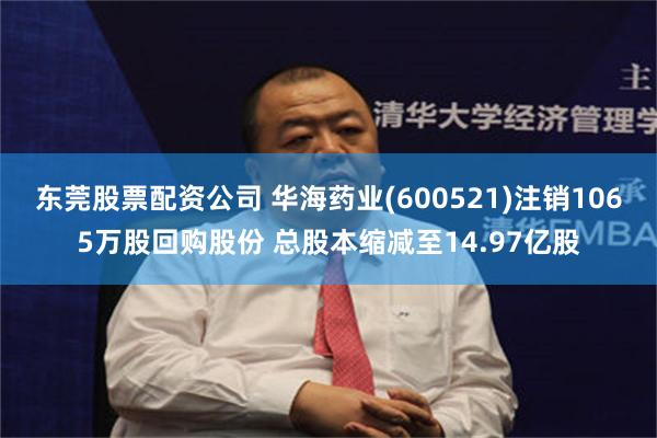 东莞股票配资公司 华海药业(600521)注销1065万股回购股份 总股本缩减至14.97亿股
