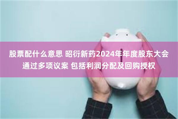 股票配什么意思 昭衍新药2024年年度股东大会通过多项议案 包括利润分配及回购授权