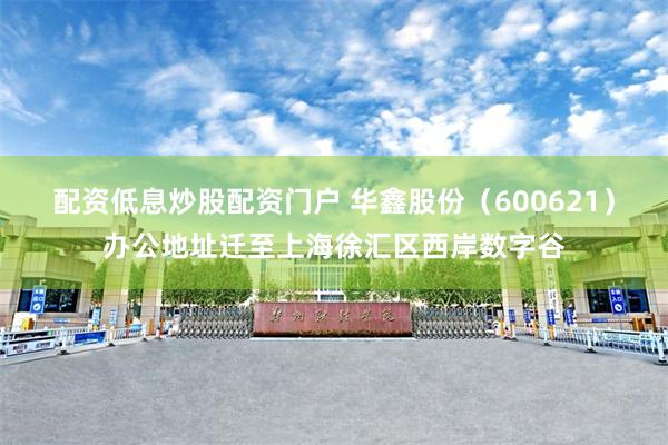配资低息炒股配资门户 华鑫股份（600621）办公地址迁至上海徐汇区西岸数字谷