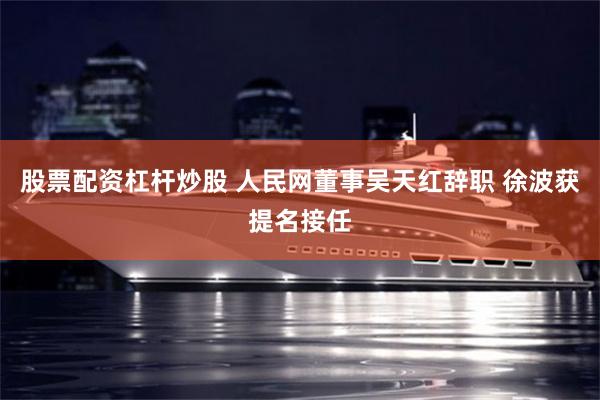 股票配资杠杆炒股 人民网董事吴天红辞职 徐波获提名接任