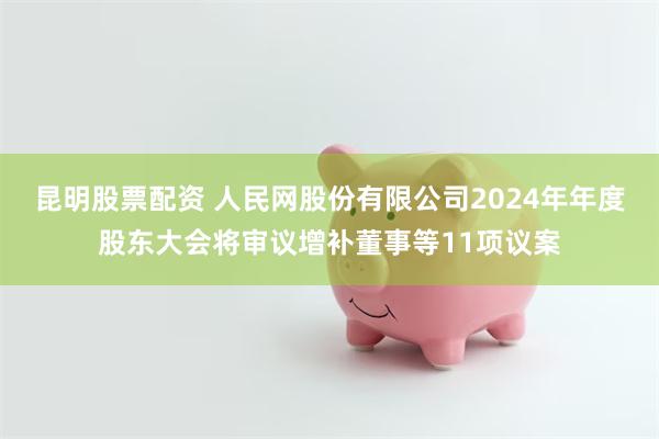 昆明股票配资 人民网股份有限公司2024年年度股东大会将审议增补董事等11项议案