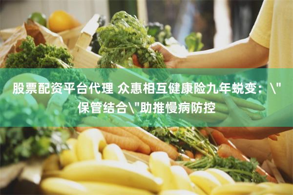 股票配资平台代理 众惠相互健康险九年蜕变：＂保管结合＂助推慢病防控