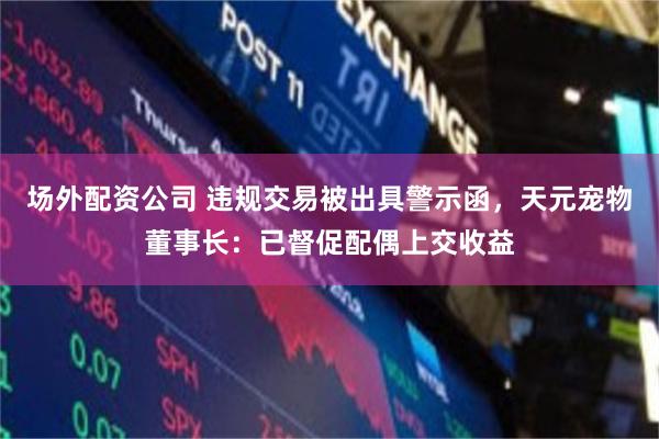 场外配资公司 违规交易被出具警示函，天元宠物董事长：已督促配偶上交收益