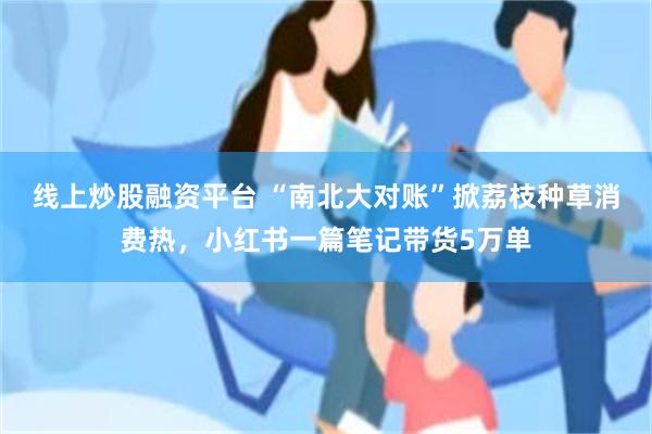 线上炒股融资平台 “南北大对账”掀荔枝种草消费热，小红书一篇笔记带货5万单