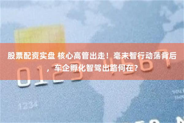 股票配资实盘 核心高管出走！毫末智行动荡背后，车企孵化智驾出路何在？