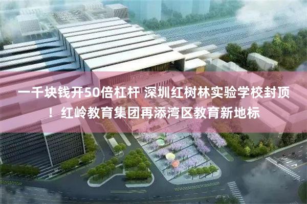 一千块钱开50倍杠杆 深圳红树林实验学校封顶！红岭教育集团再添湾区教育新地标