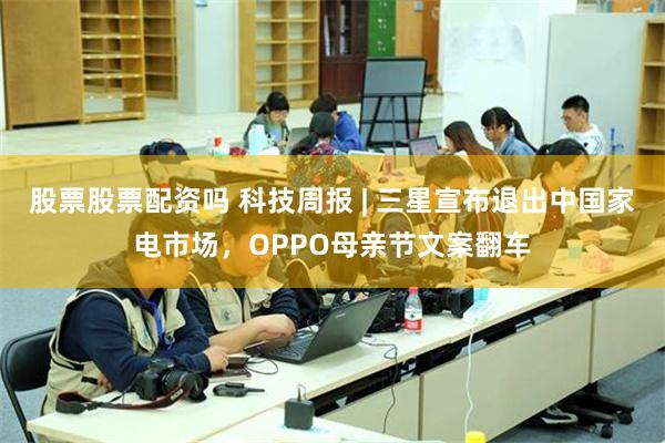 股票股票配资吗 科技周报 | 三星宣布退出中国家电市场，OPPO母亲节文案翻车