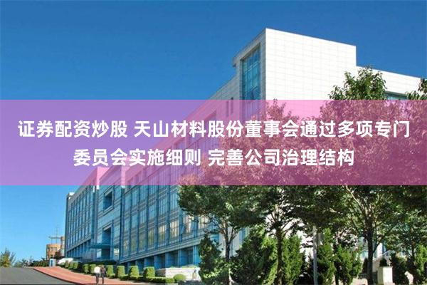 证券配资炒股 天山材料股份董事会通过多项专门委员会实施细则 完善公司治理结构