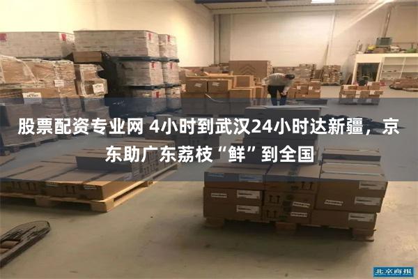 股票配资专业网 4小时到武汉24小时达新疆，京东助广东荔枝“鲜”到全国