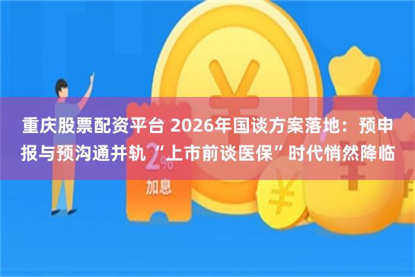 重庆股票配资平台 2026年国谈方案落地：预申报与预沟通并轨 “上市前谈医保”时代悄然降临