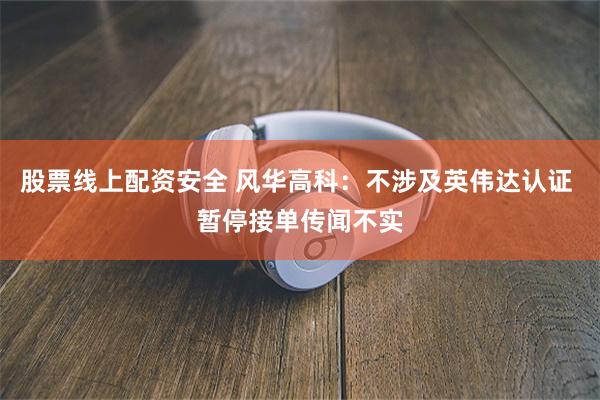 股票线上配资安全 风华高科：不涉及英伟达认证 暂停接单传闻不实