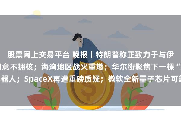 股票网上交易平台 晚报丨特朗普称正致力于与伊朗达成协议，伊朗已同意不拥核；海湾地区战火重燃；华尔街聚焦下一棵“AI摇钱树”：人形机器人；SpaceX再遭重磅质疑；微软全新量子芯片可靠性实现千倍飞跃；蓝色起源承诺年底前恢复发射