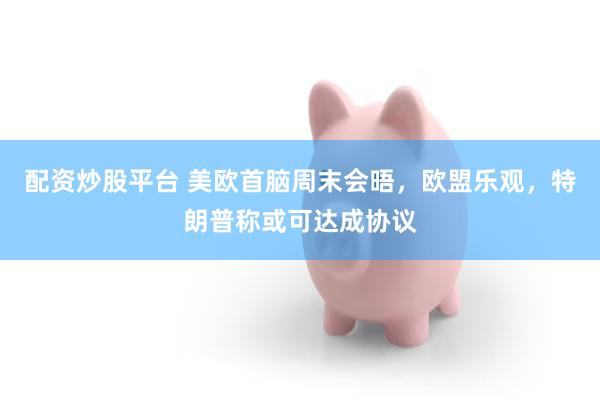配资炒股平台 美欧首脑周末会晤，欧盟乐观，特朗普称或可达成协议