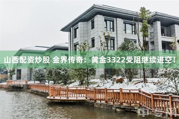 山西配资炒股 金界传奇：黄金3322受阻继续进空！