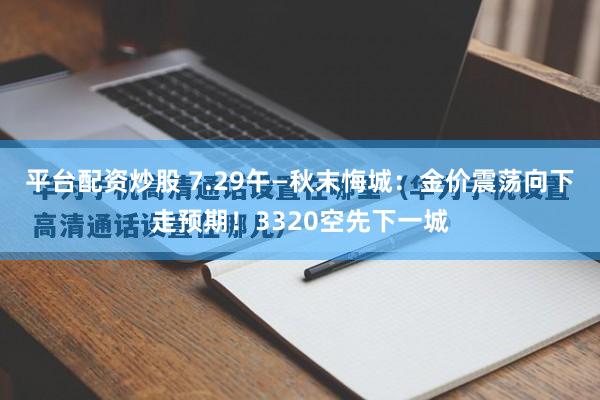 平台配资炒股 7.29午—秋末悔城：金价震荡向下走预期！3320空先下一城