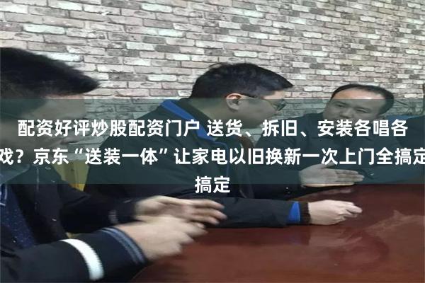配资好评炒股配资门户 送货、拆旧、安装各唱各戏？京东“送装一体”让家电以旧换新一次上门全搞定