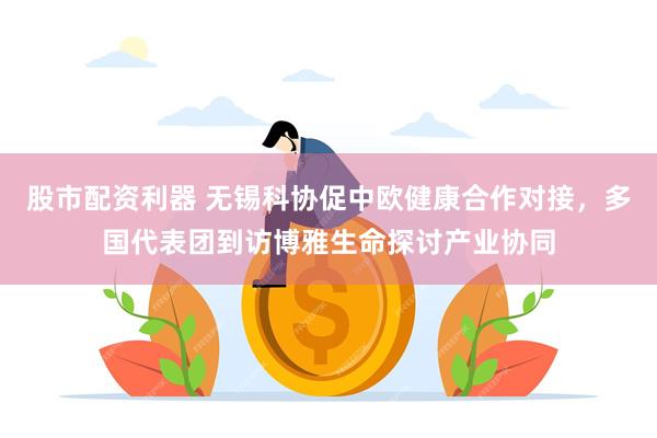 股市配资利器 无锡科协促中欧健康合作对接，多国代表团到访博雅生命探讨产业协同