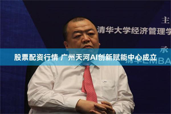 股票配资行情 广州天河AI创新赋能中心成立