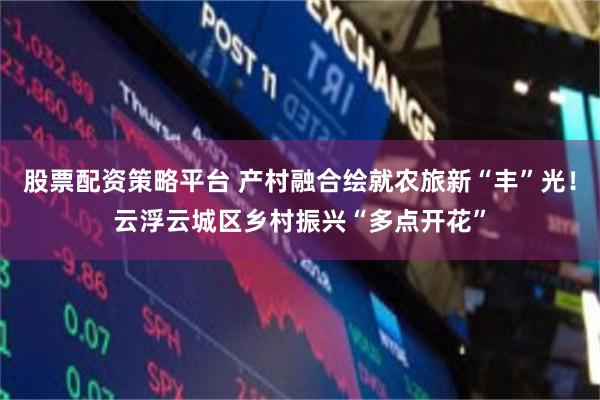 股票配资策略平台 产村融合绘就农旅新“丰”光！云浮云城区乡村振兴“多点开花”