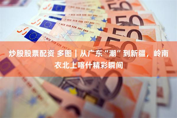 炒股股票配资 多图｜从广东“潮”到新疆，岭南衣北上喀什精彩瞬间