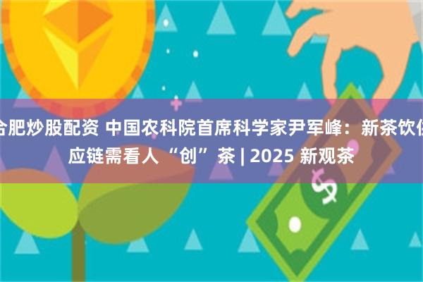 合肥炒股配资 中国农科院首席科学家尹军峰：新茶饮供应链需看人 “创” 茶 | 2025 新观茶