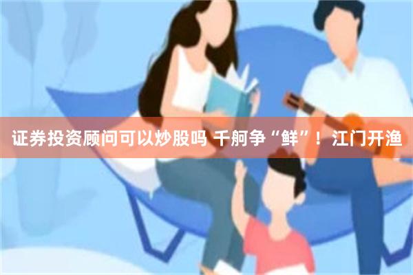 证券投资顾问可以炒股吗 千舸争“鲜”！江门开渔