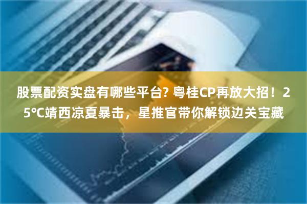 股票配资实盘有哪些平台? 粤桂CP再放大招！25℃靖西凉夏暴击，星推官带你解锁边关宝藏