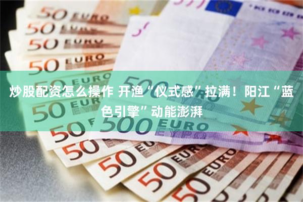炒股配资怎么操作 开渔“仪式感”拉满！阳江“蓝色引擎”动能澎湃