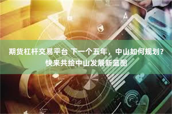 期货杠杆交易平台 下一个五年，中山如何规划？快来共绘中山发展新蓝图