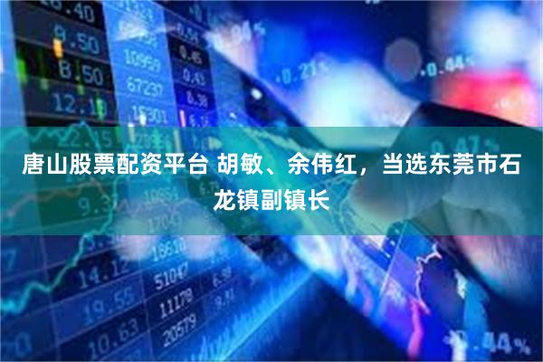 唐山股票配资平台 胡敏、余伟红，当选东莞市石龙镇副镇长