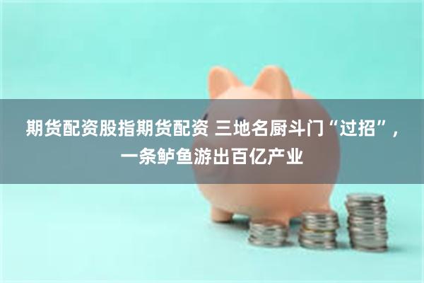 期货配资股指期货配资 三地名厨斗门“过招”，一条鲈鱼游出百亿产业