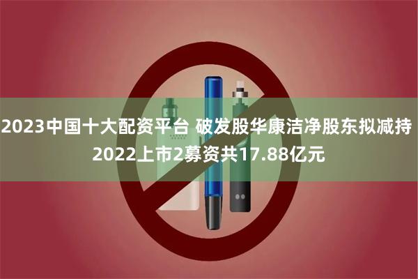 2023中国十大配资平台 破发股华康洁净股东拟减持 2022上市2募资共17.88亿元