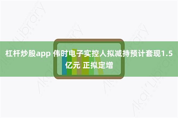 杠杆炒股app 伟时电子实控人拟减持预计套现1.5亿元 正拟定增