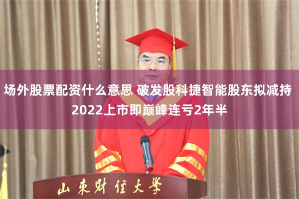 场外股票配资什么意思 破发股科捷智能股东拟减持 2022上市即巅峰连亏2年半
