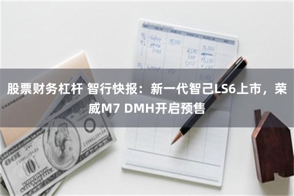 股票财务杠杆 智行快报：新一代智己LS6上市，荣威M7 DMH开启预售
