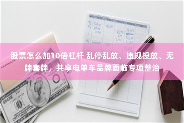 股票怎么加10倍杠杆 乱停乱放、违规投放、无牌套牌，共享电单车品牌面临专项整治