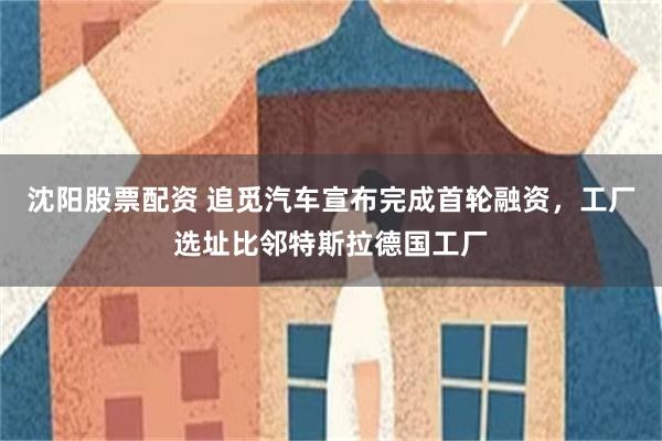 沈阳股票配资 追觅汽车宣布完成首轮融资，工厂选址比邻特斯拉德国工厂