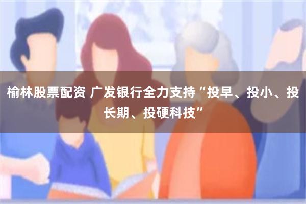 榆林股票配资 广发银行全力支持“投早、投小、投长期、投硬科技”