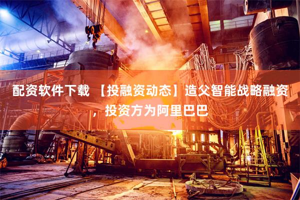 配资软件下载 【投融资动态】造父智能战略融资，投资方为阿里巴巴